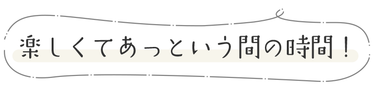 楽しくてあっという間の時間！